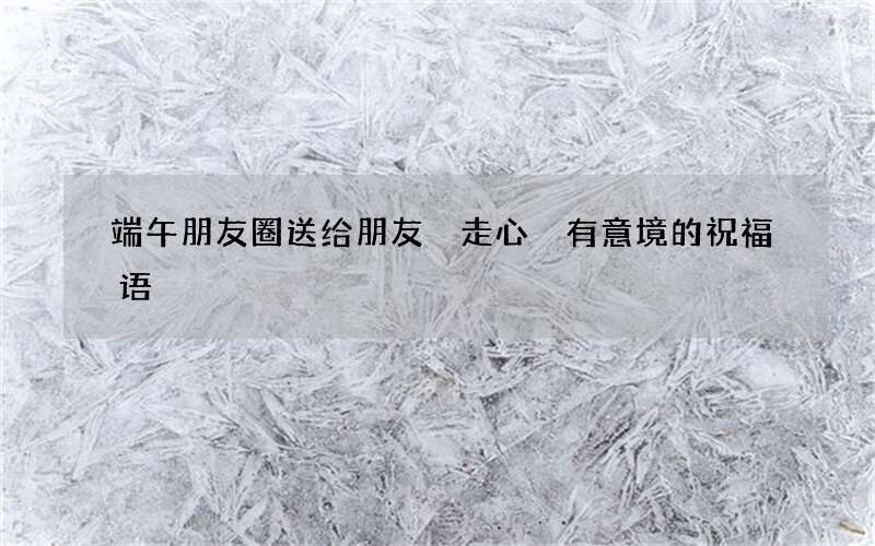 端午朋友圈送给朋友 走心 有意境的祝福语